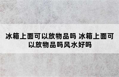 冰箱上面可以放物品吗 冰箱上面可以放物品吗风水好吗